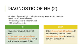 DIAGNOSTIC OF HH (2)
Number of physiologic and stimulatory tests to discriminate :
 Serial serum LH measurements
 Prolactin response to THR and GnRH
 HCG stimulation tests
HH
• Have minimal variability in LH
levels
• Do not demonstrate significant
increases in gonadotropins levels
with administration of GnRH
CGDP
• Often demonstrate LH pulses with
serial overnight blood draws
• Gonadotropin surge in response
to GnRH stimulation
 