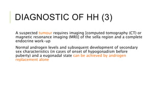 DIAGNOSTIC OF HH (3)
A suspected tumour requires imaging [computed tomography (CT) or
magnetic resonance imaging (MRI)] of the sella region and a complete
endocrine work-up
Normal androgen levels and subsequent development of secondary
sex characteristics (in cases of onset of hypogonadism before
puberty) and a eugonadal state can be achieved by androgen
replacement alone
 