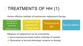 TREATMENTS OF HH (1)
Various effective methods of testosterone replacement therapy
Intramuscular
testosterone
enanthate or
cypionate
(200mg every 2
weeks)
Transdermal
patches (5-
10mg/day)
Testosterone
gel
Buccal tablets
Adequacy of replacement can be assessed by:
 Serum testosterone levels (within midrange of normal)
 Observation of desired phenotypic response to therapy
 