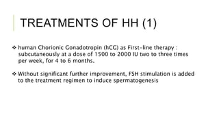 TREATMENTS OF HH (1)
 human Chorionic Gonadotropin (hCG) as First-line therapy :
subcutaneously at a dose of 1500 to 2000 IU two to three times
per week, for 4 to 6 months.
 Without significant further improvement, FSH stimulation is added
to the treatment regimen to induce spermatogenesis
 