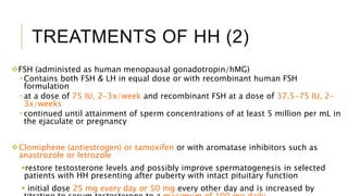 TREATMENTS OF HH (2)
FSH (administed as human menopausal gonadotropin/hMG)
 Contains both FSH & LH in equal dose or with recombinant human FSH
formulation
 at a dose of 75 IU, 2-3x/week and recombinant FSH at a dose of 37.5-75 IU, 2-
3x/weeks
 continued until attainment of sperm concentrations of at least 5 million per mL in
the ejaculate or pregnancy
Clomiphene (antiestrogen) or tamoxifen or with aromatase inhibitors such as
anastrozole or letrozole
restore testosterone levels and possibly improve spermatogenesis in selected
patients with HH presenting after puberty with intact pituitary function
 initial dose 25 mg every day or 50 mg every other day and is increased by
 
