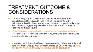 TREATMENT OUTCOME &
CONSIDERATIONS
 The vast majority of patients will be able to conceive after
gonadotropin therapy, although 71% of the patients with
subsequent fertility have sperm concentrations considerably lower
than normal, suggesting that these patients are often able to
conceive with low counts
 10% of patients may maintain normal serum testosterone levels
after cessation of all endocrine therapy, implying that HH may be
reversible in some patients
 In patients who have developed hypogonadism before puberty and
have not been treated with gonadotropins or GnRH  may be need
one to two years of therapy to achieve sperm production
 