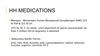 HH MEDICATIONS
Menopur : Menotropin/human Menopausal Gonadotropin (hMG) 225
IU FSH & 225 IU LH
@75 IU, SC 2-3x/week, until attainment of sperm concentration (at
least 5 million/ml) or pegnancy is obtained
 Roburantia Starfer/Torrex :
Zink, Folic Acid, Ascorbic acid, cyanocobalamin, sodium selenium,
fructose, arginine, carnitine, Vit E
 