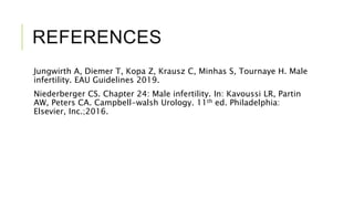REFERENCES
Jungwirth A, Diemer T, Kopa Z, Krausz C, Minhas S, Tournaye H. Male
infertility. EAU Guidelines 2019.
Niederberger CS. Chapter 24: Male infertility. In: Kavoussi LR, Partin
AW, Peters CA. Campbell-walsh Urology. 11th ed. Philadelphia:
Elsevier, Inc.;2016.
 