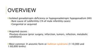 OVERVIEW
Isolated gonadotropin deficiency or hypogonadotropic hypogonadism (HH)
•Rare cause of subfertility (1% of male infertility cases)
•Congenital or acquired
Acquired causes :
Pituitary disease (prior surgery, infarction, tumors, infection, metabolic
conditions)
Most common  anosmic form or Kallman syndrome (1:10,000 and
1:60,000 births)
 