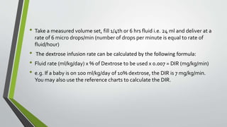 • Take a measured volume set, fill 1/4th or 6 hrs fluid i.e. 24 ml and deliver at a
rate of 6 micro drops/min (number of drops per minute is equal to rate of
fluid/hour)
• The dextrose infusion rate can be calculated by the following formula:
• Fluid rate (ml/kg/day) x % of Dextrose to be used x 0.007 = DIR (mg/kg/min)
• e.g. If a baby is on 100 ml/kg/day of 10% dextrose, the DIR is 7 mg/kg/min.
You may also use the reference charts to calculate the DIR.
 