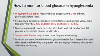 How to monitor blood glucose in hypoglycemia
• In asymptomatic babies measure blood glucose within 2 hrs of birth,
preferably before feeds.
• Frequency & duration depends on clinical features and glucose value, initial
frequency may be 2 hrly, and later 4 hrly and finally 8 - 12 hrly.
• Monitoring is usually done for 72 hrs after birth in at risk newborns or till
glucose levels remain normal for 48-72 hrs.
• Symptomatic babies: may require more frequent monitoring.
• Maintain the same DIR till the blood glucose is stable for at least 6- 8hrs and
then decrease the DIR by not greater than 1-2 mg/kg/min every 2 hours with
adequate monitoring
 