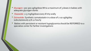 • Glucagon: 100-300 ug/kg/dose IM to a maximum of 3 doses in babies with
adequate glycogen stores
• Diazoxide: 2-5 mg/kg/dose every 8 hrly orally
• Octreotide: Synthetic somatostatin in a dose of 2-10 ug/kg/day
subcutaneously q 8-12 hourly
• Babies with persistent or resistant hypoglycemia should be REFERRED to a
specialize center for farther investigations
 