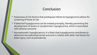 Conclusion
• Awareness of risk factors that predispose infants to hypoglycemia allows for
screening of those at risk.
• If detected hypoglycemia can be treated promptly, thereby preventing the
development of severe or symptomatic hypoglycemia, which is associated
with adverse outcome.
• Asymptomatic hypoglycaemia: It is likely that hypoglycemia contributes to
abnormal neurodevelopmental outcome in infants with other risk factors for
brain injury, such as prematurity
 