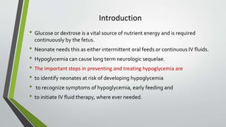 Introduction
• Glucose or dextrose is a vital source of nutrient energy and is required
continuously by the fetus.
• Neonate needs this as either intermittent oral feeds or continuous IV fluids.
• Hypoglycemia can cause long term neurologic sequelae.
• The important steps in preventing and treating hypoglycemia are
• to identify neonates at risk of developing hypoglycemia
• to recognize symptoms of hypoglycemia, early feeding and
• to initiate IV fluid therapy, where ever needed.
 