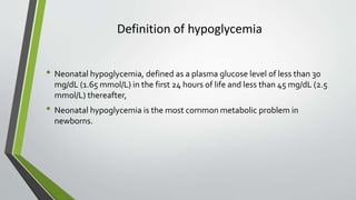 Definition of hypoglycemia
• Neonatal hypoglycemia, defined as a plasma glucose level of less than 30
mg/dL (1.65 mmol/L) in the first 24 hours of life and less than 45 mg/dL (2.5
mmol/L) thereafter,
• Neonatal hypoglycemia is the most common metabolic problem in
newborns.
 