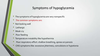 Symptoms of hypoglycemia
• The symptoms of hypoglycemia are very nonspecific
• The common symptoms are:
• Not looking well
• Lethargic
• Weak cry
• Poor feeding
• Temperature instability like hypothermia
• Poor respiratory effort: shallow breathing, apnea orcyanosis
• CNS symptoms like: excessive jitteriness, convulsions or hypotonia
 