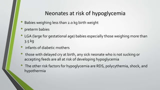 Neonates at risk of hypoglycemia
• Babies weighing less than 2.0 kg birth weight
• preterm babies
• LGA (large for gestational age) babies especially those weighing more than
3.5 kg
• infants of diabetic mothers
• those with delayed cry at birth, any sick neonate who is not sucking or
accepting feeds are all at risk of developing hypoglycemia
• The other risk factors for hypoglycemia are RDS, polycythemia, shock, and
hypothermia
 