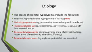 Etiology
• The causes of neonatal hypoglycemia include the following:
• Persistent hyperinsulinemic hypoglycemia of infancy (PHHI)
• Limited glycogen stores (eg, prematurity, intrauterine growth retardation)
• Increased glucose use (eg, hyperthermia, polycythemia, sepsis, growth
hormone deficiency)
• Decreased glycogenolysis, gluconeogenesis, or use of alternate fuels (eg,
inborn errors of metabolism, adrenal insufficiency)
• Depleted glycogen stores (eg, asphyxia-perinatal stress, starvation)
 