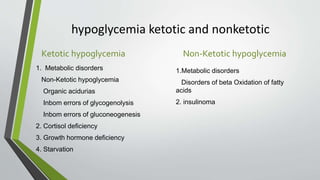 hypoglycemia ketotic and nonketotic
Ketotic hypoglycemia
1. Metabolic disorders
Non-Ketotic hypoglycemia
Organic acidurias
Inbom errors of glycogenolysis
Inbom errors of gluconeogenesis
2. Cortisol deficiency
3. Growth hormone deficiency
4. Starvation
Non-Ketotic hypoglycemia
1.Metabolic disorders
Disorders of beta Oxidation of fatty
acids
2. insulinoma
 