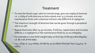 Treatment
• To raise the blood sugar value to normal range, give 200 mg/kg of dextrose
i.e. 2 ml/kg of 10% dextrose as bolus slowly over 3-5 minutes and start
maintenance fluids with a dextrose infusion rate (DIR) of 6-8 mg/kg/min.
• The maximum strength of dextrose that can be given through a peripheral
vein is 12.5%.
• Repeat Dextrostix after 15-30 minutes, if still low, repeat bolus and increase
(DIR) by 1-2 mg/kg/min or the maintenance fluids by 10-20 ml/kg/day.
• For example in a low birth weight baby on first day of life give 80ml/kg/day
i.e. 80 x wt of the baby
• e.g. 1.8 kg i.e. 144 ml/day. Divide by 24 to obtain fluid per hour (144/24 = 6
ml/hr)
 