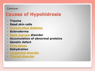 Causes of Hypohidrosis
 Trauma
 Dead skin cells
 Uncontrolled diabetes
 Scleroderma
 Bone marrow disorder
 Accumulation of abnormal proteins
 Genetic defect
 Drug abuse
 Dehydration
 Congenital disorder
 Thyroid disorder
Continue:
 