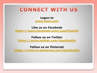 Logon to
www.lazoi.com
Like us on Facebook
https://www.facebook.com/LazoiTheLife
Follow us on Twitter
https://www.twitter.com/lazoithelife
Follow us on Pinterest
https://www.in.pinterest.com/lazoithelife
 