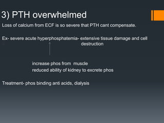 3) PTH overwhelmed
Loss of calcium from ECF is so severe that PTH cant compensate.
Ex- severe acute hyperphosphatemia- extensive tissue damage and cell
d destruction
increase phos from muscle
reduced ability of kidney to excrete phos
Treatment- phos binding anti acids, dialysis
 