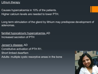 Lithium therapy
Causes hypercalcemia in 10% of the patients.
Higher calcium levels are needed to lower PTH.
Long term stimulation of the gland by lithium may predispose development of
adenomas.
familial hypocalciuric hypercalcemia- AD
Increased secretion of PTH
Jansen’s disease- AD
Constitutive activation of PTH R1.
Short limbed dwarfism
Adults- multiple cystic resorptive areas in the bone
 
