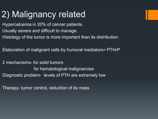 2) Malignancy related
Hypercalcemia in 20% of cancer patients.
Usually severe and difficult to manage.
Histology of the tumor is more important than its distribution.
Elaboration of malignant cells by humoral mediators= PTHrP
2 mechanisms- for solid tumors
for hematological malignancies
Diagnostic problem- levels of PTH are extremely low
Therapy- tumor control, reduction of its mass
 