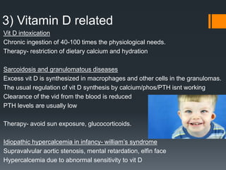 3) Vitamin D related
Vit D intoxication
Chronic ingestion of 40-100 times the physiological needs.
Therapy- restriction of dietary calcium and hydration
Sarcoidosis and granulomatous diseases
Excess vit D is synthesized in macrophages and other cells in the granulomas.
The usual regulation of vit D synthesis by calcium/phos/PTH isnt working
Clearance of the vid from the blood is reduced
PTH levels are usually low
Therapy- avoid sun exposure, glucocorticoids.
Idiopathic hypercalcemia in infancy- william’s syndrome
Supravalvular aortic stenosis, mental retardation, elfin face
Hypercalcemia due to abnormal sensitivity to vit D
 