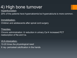 4) High bone turnover
Hyperthyroidism
20% of the patients have hypercalcemia but hypercalciuria is more common.
Immobilization-
Children and adolescents after spinal cord surgery
Thiazides-
Chronic administration  reduction in urinary Ca increased PCT
reabsorption of Na and Ca.
Vit A intoxication-
10-20 times the physiological need
X ray- periosteal calcification in the hands
 