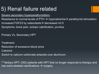 5) Renal failure related
Severe secondary hyperparathyroidism-
Resistance to normal levels of PTH  hypocalcemia parathyroid stimulation
Increased FGF23 by osteoclasts decreased vit D
Symptoms- bone pain, ectopic calcification, pruritus
Primary Vs. Secondary HPT
Treatment-
Reduction of excessive blood phos
Calcitriol
Switch to calcium carbonate antacids over aluminum.
***tertiary HPT- CKD patients with HPT that no longer responds to therapy and
has extra skeletal calcifications  surgery.
 