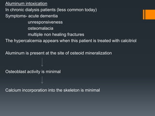 Aluminum intoxication
In chronic dialysis patients (less common today)
Symptoms- acute dementia
unresponsiveness
osteomalacia
multiple non healing fractures
The hypercalcemia appears when this patient is treated with calcitriol
Aluminum is present at the site of osteoid mineralization
Osteoblast activity is minimal
Calcium incorporation into the skeleton is minimal
 