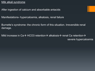 Milk alkali syndrome
After ingestion of calcium and absorbable antacids
Manifestations- hypercalcemia, alkalosis, renal failure
Burnette’s syndrome- the chronic form of this situation. Irreversible renal
damage.
Mild increase in Ca HCO3 retention alkalosis renal Ca retention
severe hypercalcemia
 