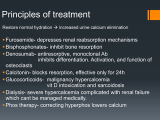 Principles of treatment
Restore normal hydration  increased urine calcium elimination
Furosemide- depresses renal reabsorption mechanisms
Bisphosphonates- inhibit bone resorption
Denosumab- antiresorptive, monoclonal Ab
inhibits differentiation. Activation, and function of
osteoclasts
Calcitonin- blocks resorption, effective only for 24h
Glucocorticoids- malignancy hypercalcemia
vit D intoxication and sarcoidosis
Dialysis- severe hypercalcemia complicated with renal failure
which cant be managed medically.
Phos therapy- correcting hyperphos lowers calcium
 