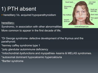 1) PTH absent
 hereditary Vs. acquired hypoparathyroidism
hereditary-
Syndromic, in association with other abnormalities
More common to appear in the first decade of life.
*Di George syndrome- defective development of the thymus and the
parathyroid.
*kenney caffey syndrome type 1
*poly glandular autoimmune deficiency
*mitochondrial dysfunctions and myopathies- kearns & MELAS syndromes.
*autosomal dominant hypocalcemic hypercalciuria
*Bartter syndrome
 