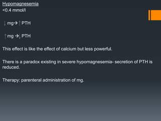 Hypomagnesemia
<0.4 mmol/l
mg PTH
mg  PTH
This effect is like the effect of calcium but less powerful.
There is a paradox existing in severe hypomagnesemia- secretion of PTH is
reduced.
Therapy: parenteral administration of mg.
 