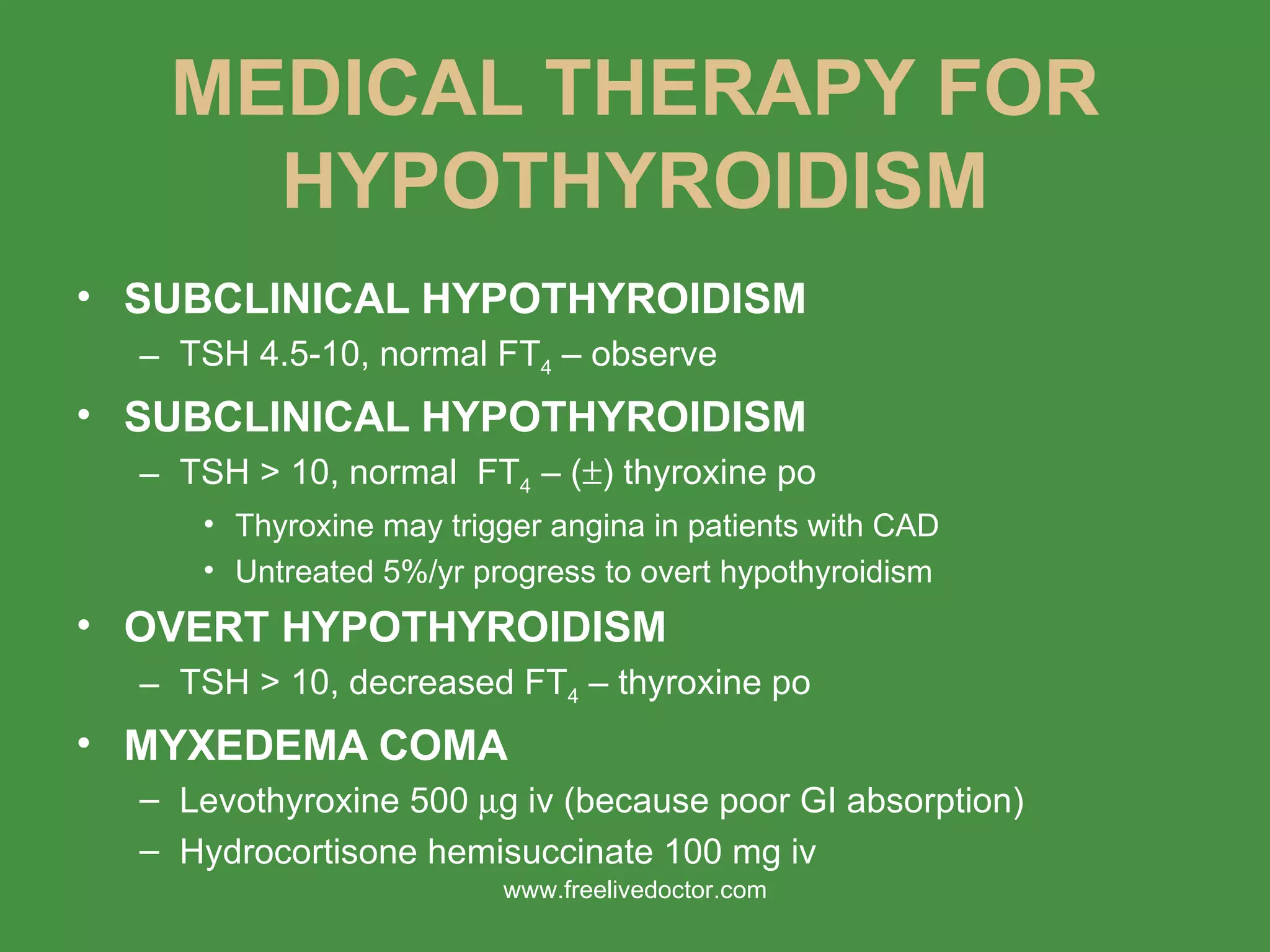 MEDICAL THERAPY FOR HYPOTHYROIDISM SUBCLINICAL HYPOTHYROIDISM TSH 4.5-10, normal FT 4  – observe SUBCLINICAL HYPOTHYROIDISM TSH > 10, normal  FT 4  – (  ) thyroxine po Thyroxine may trigger angina in patients with CAD Untreated 5%/yr progress to overt hypothyroidism OVERT HYPOTHYROIDISM TSH > 10, decreased FT 4  – thyroxine po MYXEDEMA COMA Levothyroxine 500   g iv (because poor GI absorption) Hydrocortisone hemisuccinate 100 mg iv www.freelivedoctor.com 