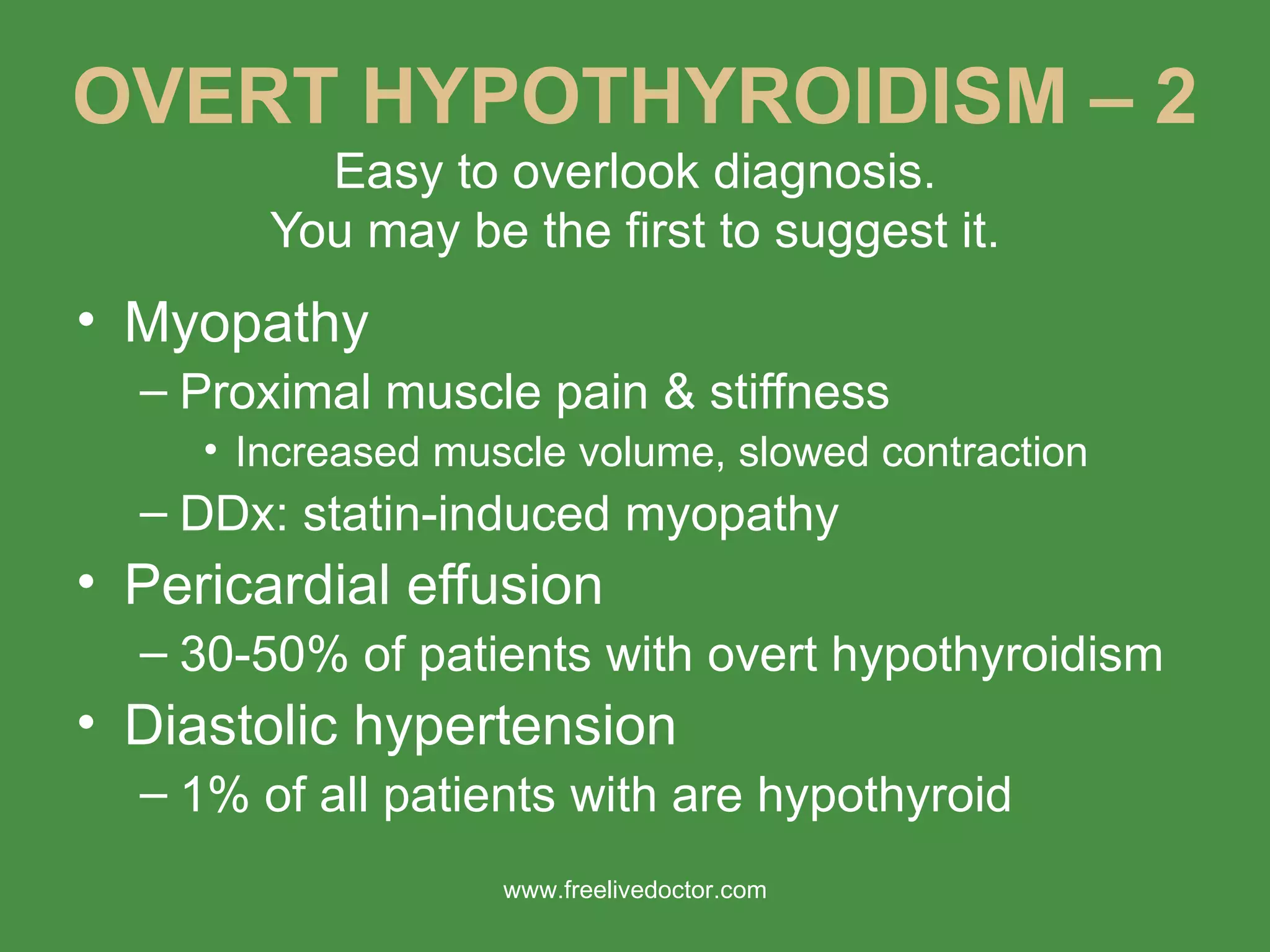 OVERT HYPOTHYROIDISM – 2 Easy to overlook diagnosis. You may be the first to suggest it. Myopathy Proximal muscle pain & stiffness Increased muscle volume, slowed contraction DDx: statin-induced myopathy Pericardial effusion 30-50% of patients with overt hypothyroidism Diastolic hypertension 1% of all patients with are hypothyroid www.freelivedoctor.com 