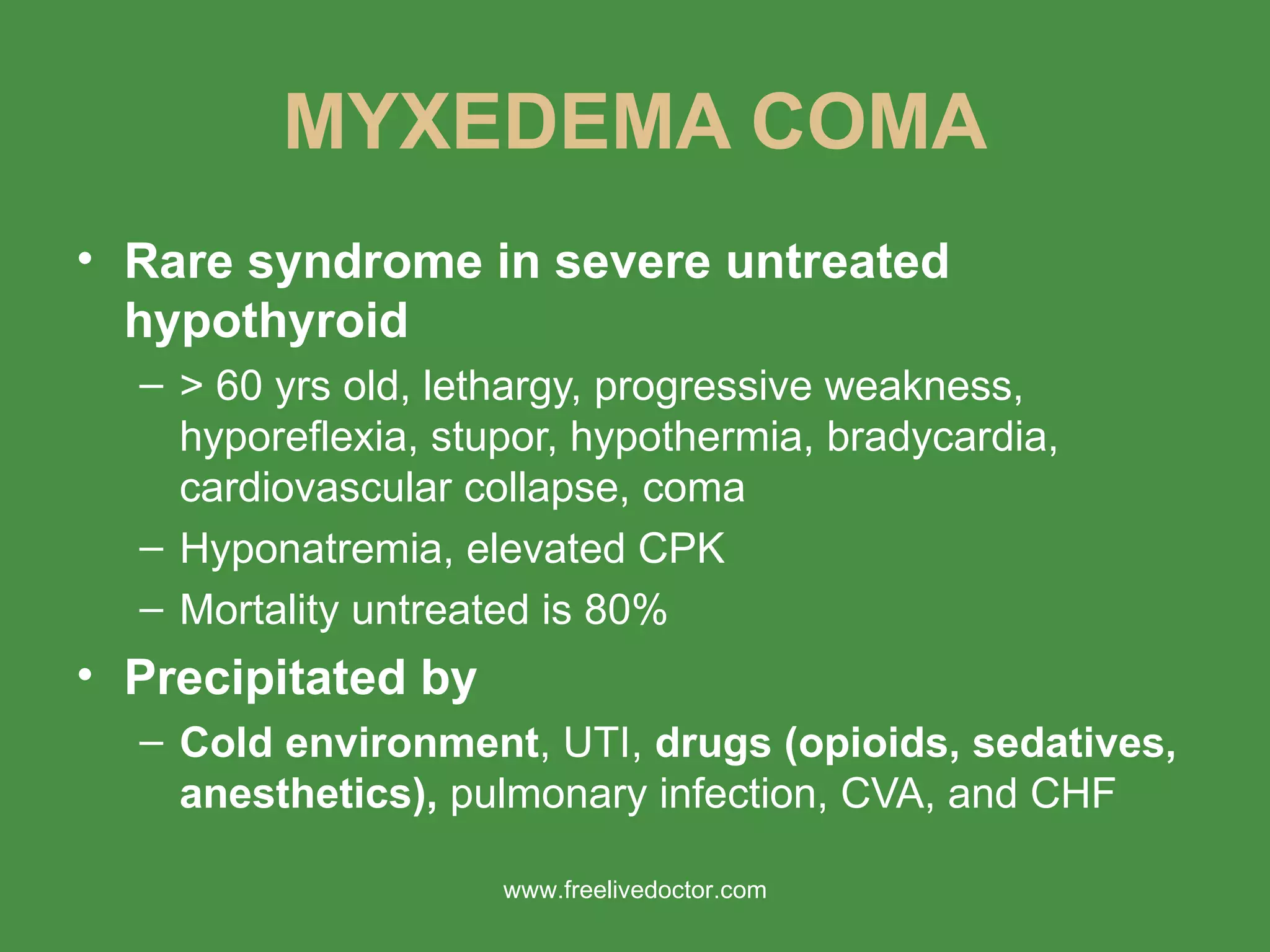 MYXEDEMA COMA Rare syndrome in severe untreated hypothyroid > 60 yrs old, lethargy, progressive weakness, hyporeflexia, stupor, hypothermia, bradycardia, cardiovascular collapse, coma Hyponatremia, elevated CPK Mortality untreated is 80% Precipitated by Cold environment , UTI,  drugs (opioids, sedatives, anesthetics),  pulmonary infection, CVA, and CHF www.freelivedoctor.com 