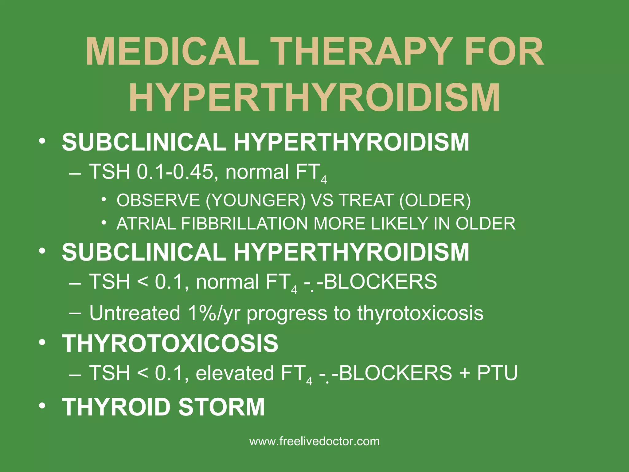 MEDICAL THERAPY FOR HYPERTHYROIDISM SUBCLINICAL HYPERTHYROIDISM TSH 0.1-0.45, normal FT 4 OBSERVE (YOUNGER) VS TREAT (OLDER) ATRIAL FIBBRILLATION MORE LIKELY IN OLDER SUBCLINICAL HYPERTHYROIDISM TSH < 0.1, normal FT 4  -   -BLOCKERS Untreated 1%/yr progress to thyrotoxicosis THYROTOXICOSIS TSH < 0.1, elevated FT 4  -   -BLOCKERS + PTU THYROID STORM www.freelivedoctor.com 