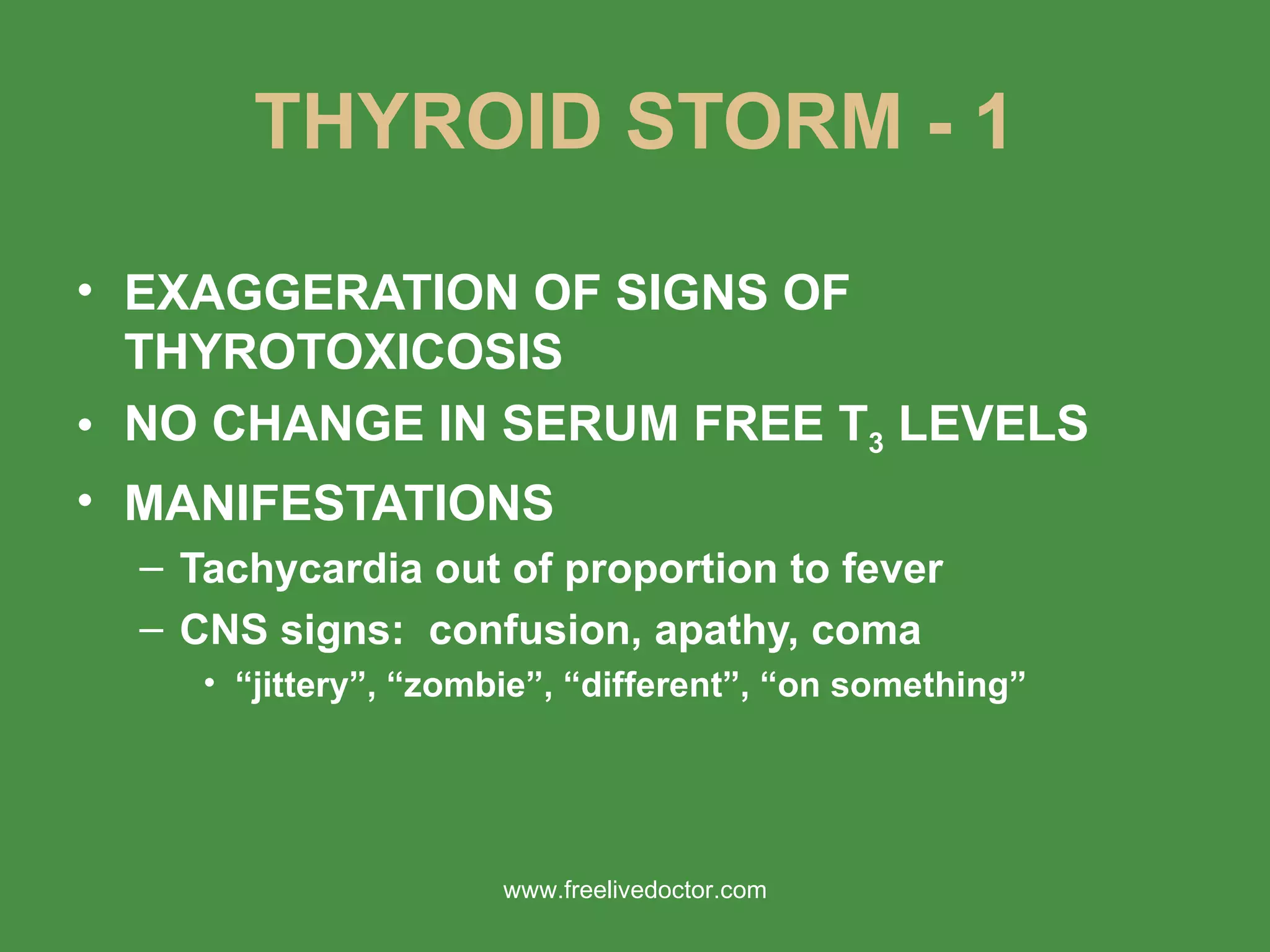 THYROID STORM - 1 EXAGGERATION OF SIGNS OF THYROTOXICOSIS NO CHANGE IN SERUM FREE T 3  LEVELS MANIFESTATIONS Tachycardia out of proportion to fever CNS signs:  confusion, apathy, coma “ jittery”, “zombie”, “different”, “on something” www.freelivedoctor.com 