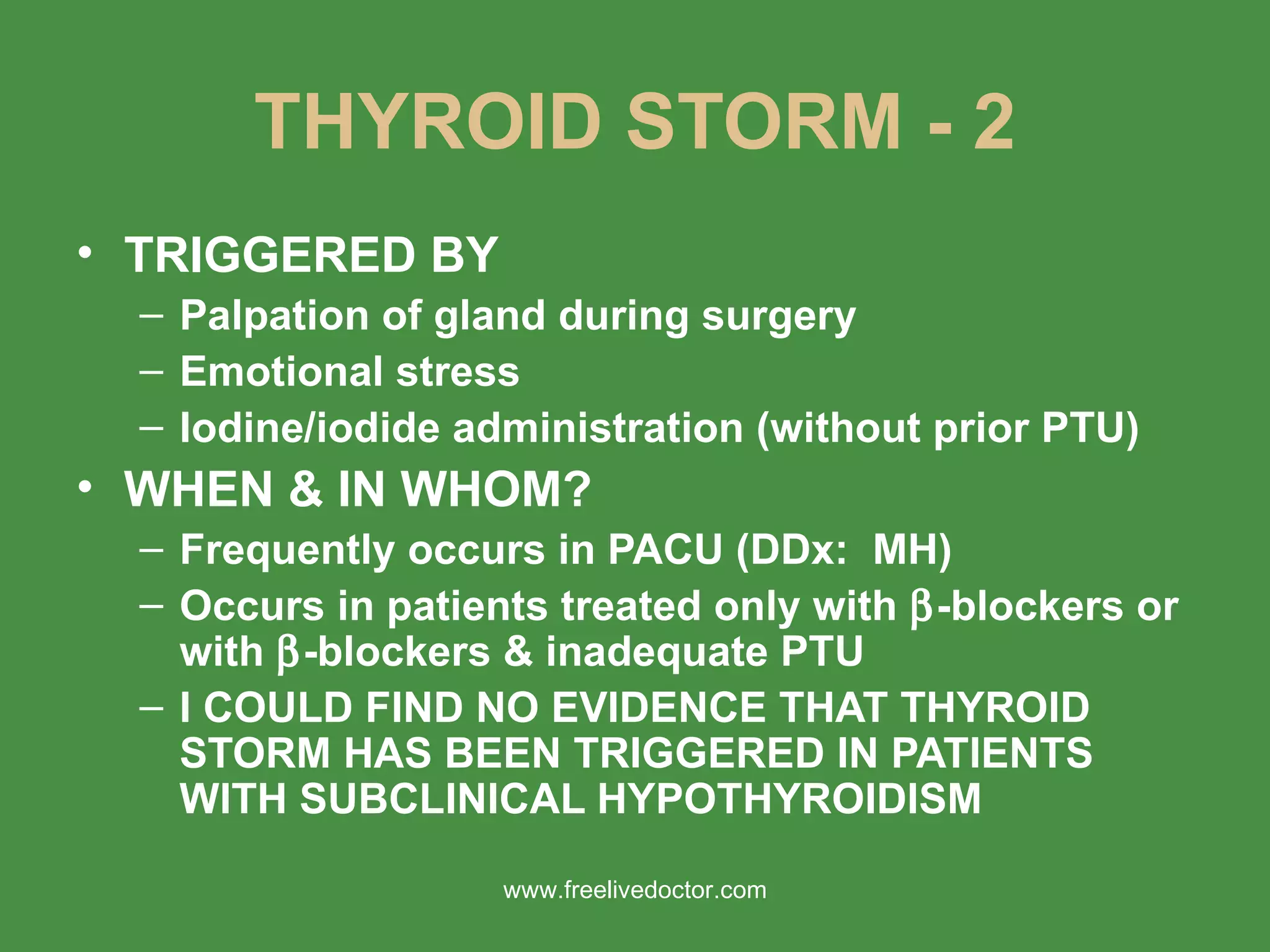THYROID STORM - 2 TRIGGERED BY Palpation of gland during surgery Emotional stress Iodine/iodide administration (without prior PTU) WHEN & IN WHOM? Frequently occurs in PACU (DDx:  MH) Occurs in patients treated only with   -blockers or with   -blockers & inadequate PTU I COULD FIND NO EVIDENCE THAT THYROID STORM HAS BEEN TRIGGERED IN PATIENTS WITH SUBCLINICAL HYPOTHYROIDISM www.freelivedoctor.com 