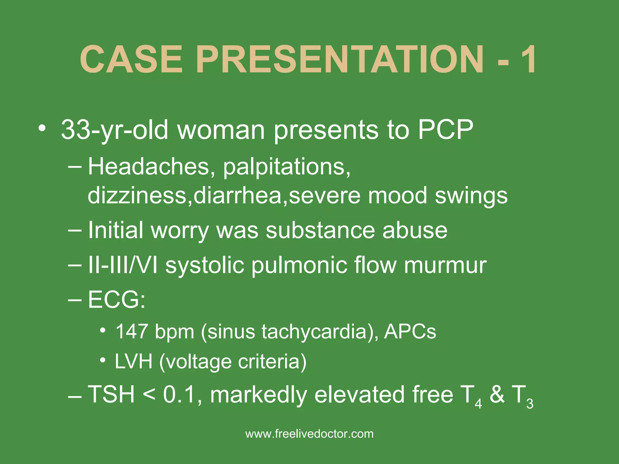 CASE PRESENTATION - 1 33-yr-old woman presents to PCP Headaches, palpitations, dizziness,diarrhea,severe mood swings Initial worry was substance abuse II-III/VI systolic pulmonic flow murmur ECG: 147 bpm (sinus tachycardia), APCs LVH (voltage criteria) TSH < 0.1, markedly elevated free T 4  & T 3   www.freelivedoctor.com 