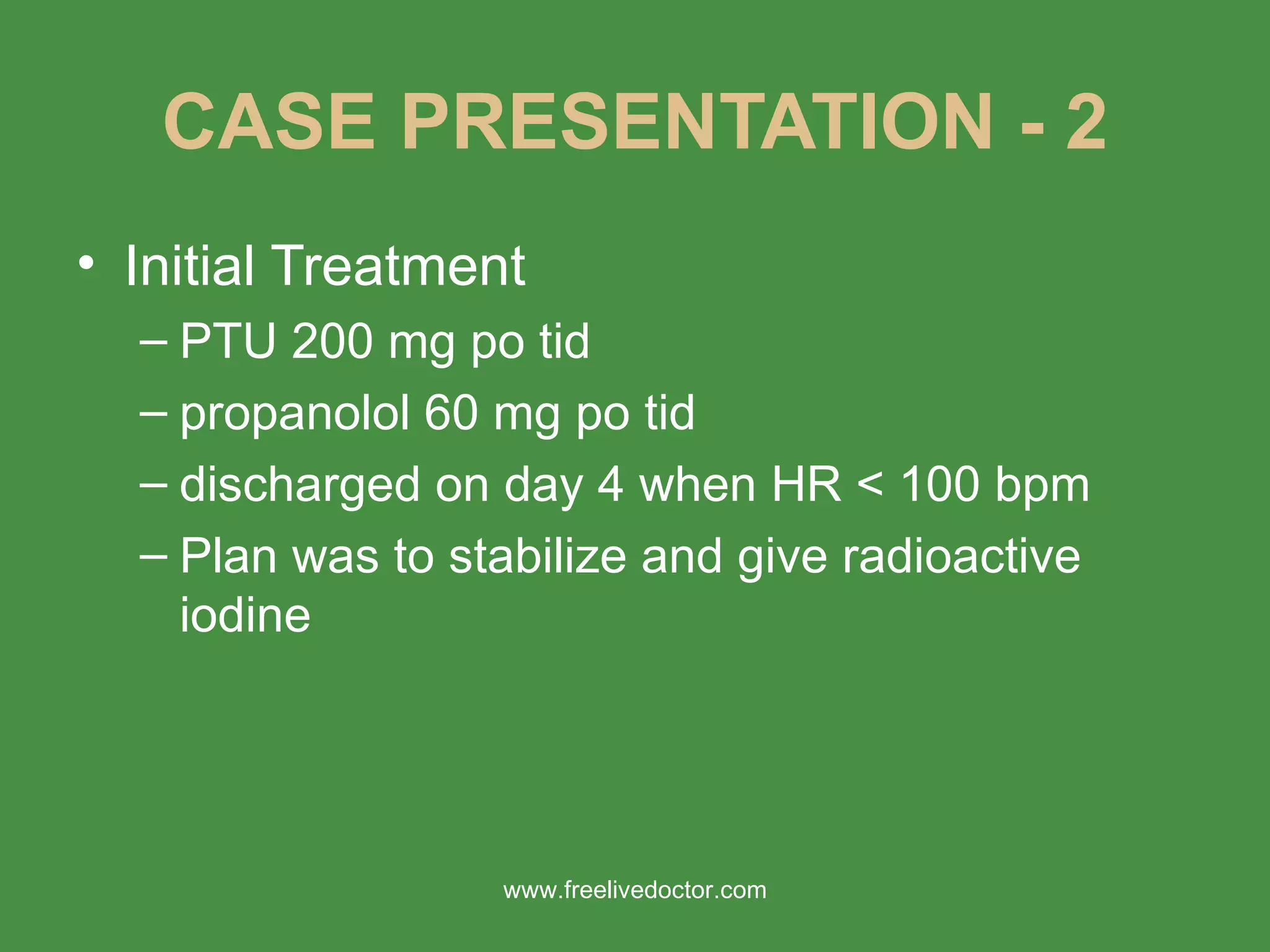 CASE PRESENTATION - 2 Initial Treatment PTU 200 mg po tid propanolol 60 mg po tid discharged on day 4 when HR < 100 bpm Plan was to stabilize and give radioactive iodine www.freelivedoctor.com 