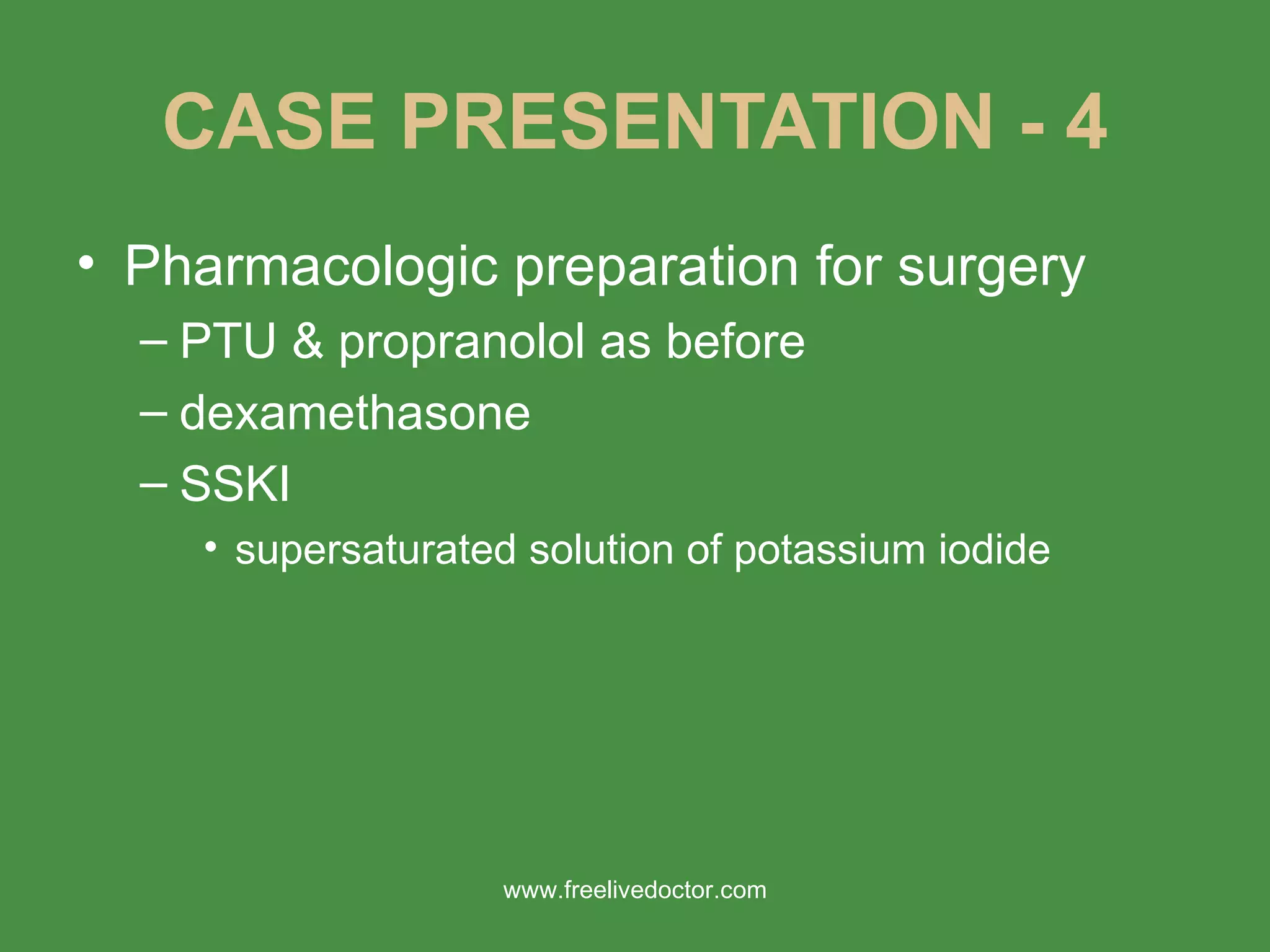CASE PRESENTATION - 4 Pharmacologic preparation for surgery PTU & propranolol as before dexamethasone SSKI supersaturated solution of potassium iodide www.freelivedoctor.com 