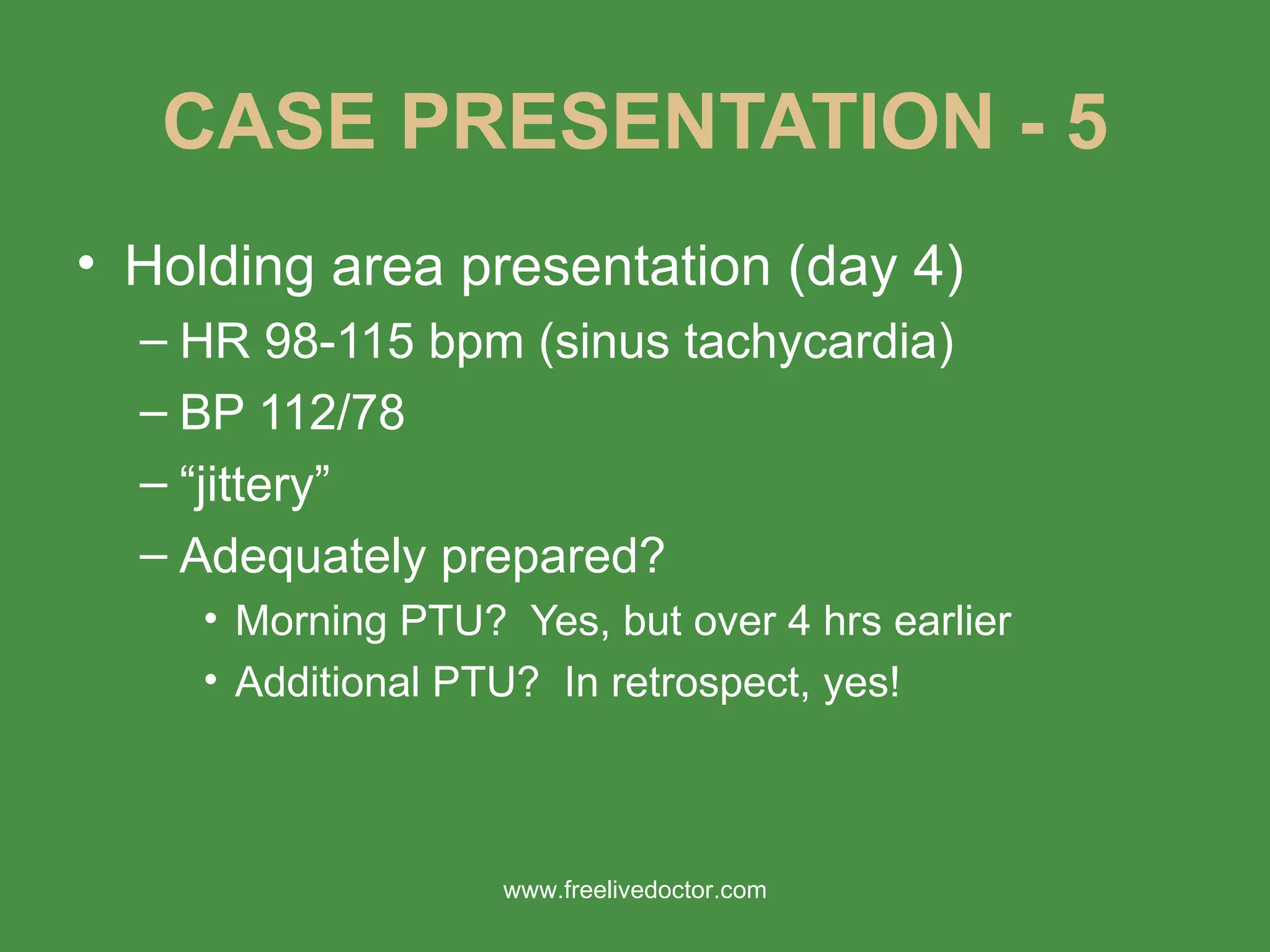 CASE PRESENTATION - 5 Holding area presentation (day 4) HR 98-115 bpm (sinus tachycardia) BP 112/78 “ jittery” Adequately prepared? Morning PTU?  Yes, but over 4 hrs earlier Additional PTU?  In retrospect, yes! www.freelivedoctor.com 