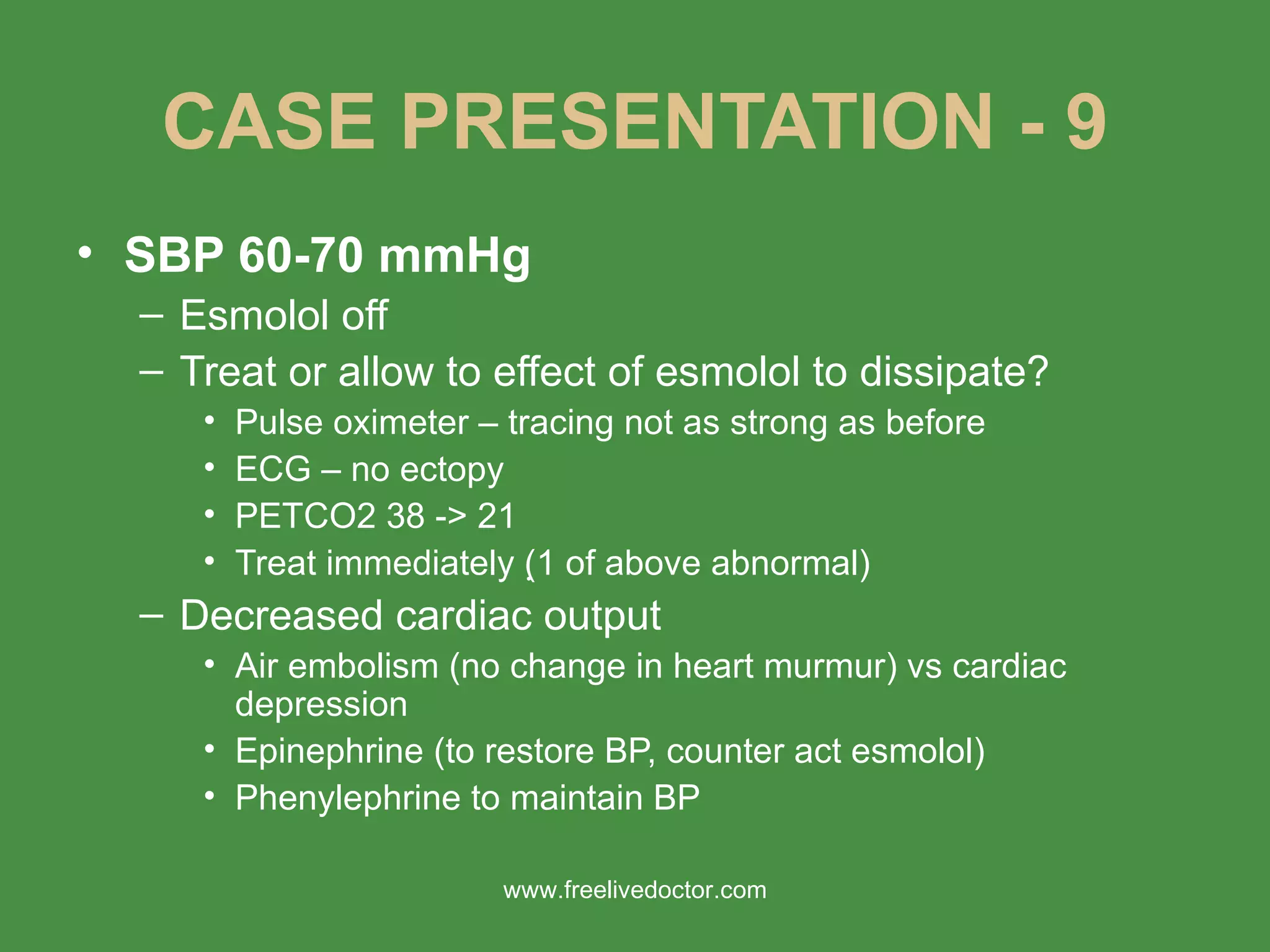 CASE PRESENTATION - 9 SBP 60-70 mmHg Esmolol off Treat or allow to effect of esmolol to dissipate? Pulse oximeter – tracing not as strong as before ECG – no ectopy PETCO2 38 -> 21 Treat immediately (  1 of above abnormal) Decreased cardiac output Air embolism (no change in heart murmur) vs cardiac depression Epinephrine (to restore BP, counter act esmolol) Phenylephrine to maintain BP www.freelivedoctor.com 