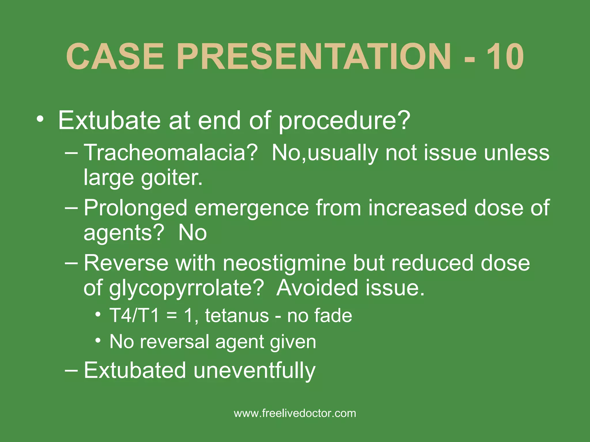 CASE PRESENTATION - 10 Extubate at end of procedure? Tracheomalacia?  No,usually not issue unless large goiter. Prolonged emergence from increased dose of agents?  No Reverse with neostigmine but reduced dose of glycopyrrolate?  Avoided issue. T4/T1 = 1, tetanus - no fade No reversal agent given Extubated uneventfully www.freelivedoctor.com 