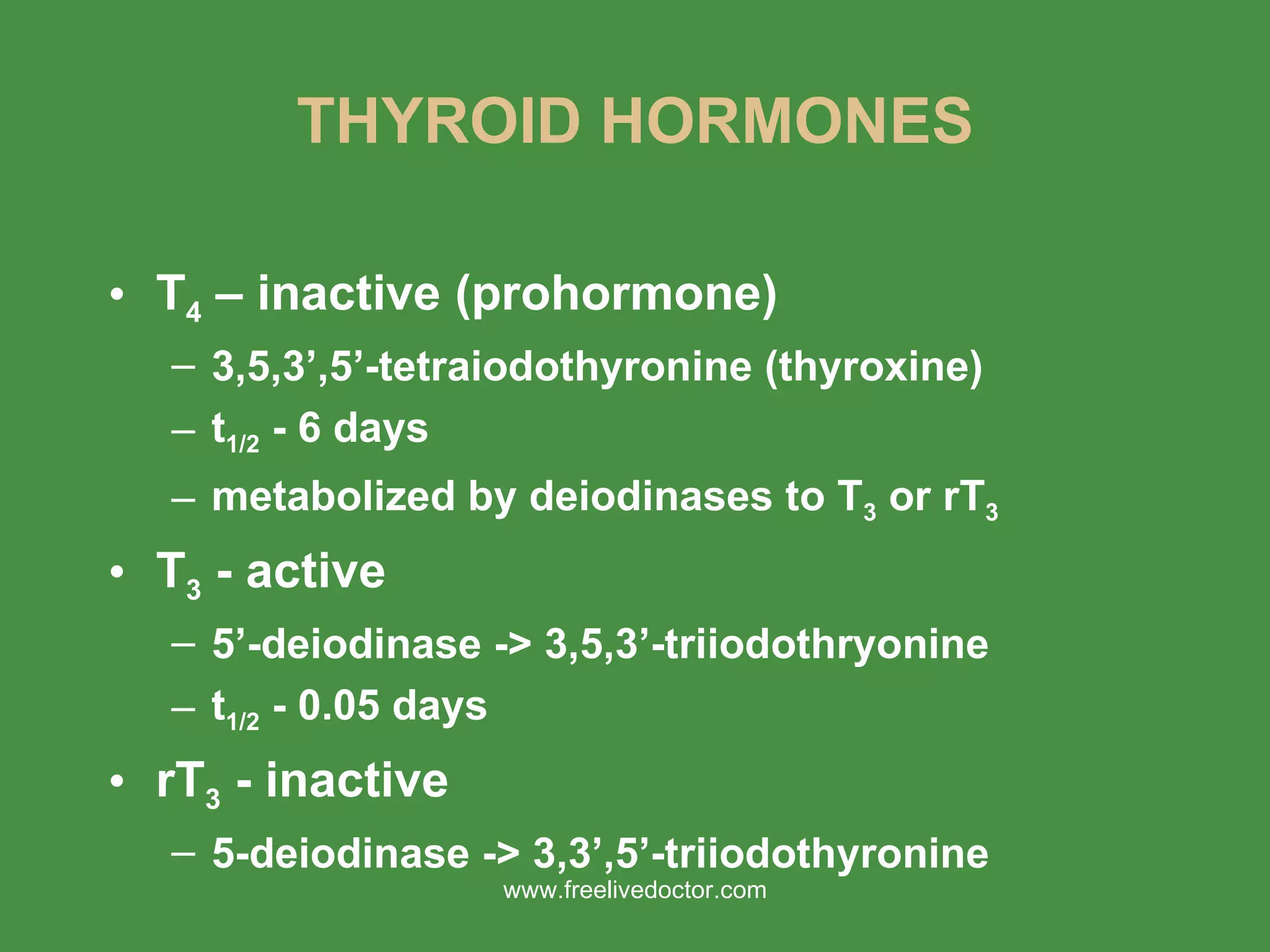 THYROID HORMONES T 4  – inactive (prohormone) 3,5,3’,5’-tetraiodothyronine (thyroxine) t 1/2  - 6 days metabolized by deiodinases to T 3  or rT 3 T 3  - active 5’-deiodinase -> 3,5,3’-triiodothryonine t 1/2  - 0.05 days rT 3  - inactive 5-deiodinase -> 3,3’,5’-triiodothyronine www.freelivedoctor.com 