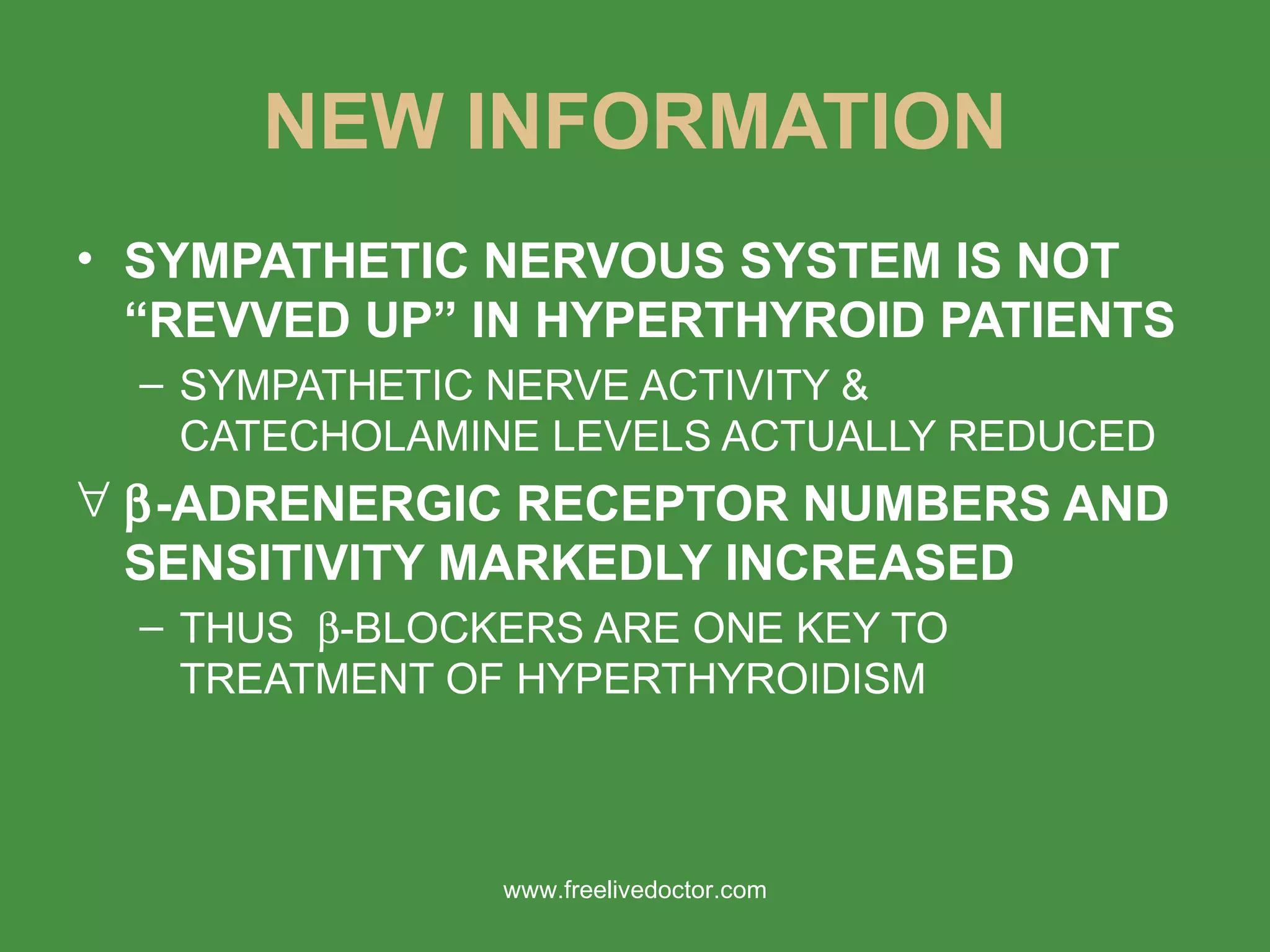 NEW INFORMATION SYMPATHETIC NERVOUS SYSTEM IS NOT “REVVED UP” IN HYPERTHYROID PATIENTS SYMPATHETIC NERVE ACTIVITY & CATECHOLAMINE LEVELS ACTUALLY REDUCED  -ADRENERGIC RECEPTOR NUMBERS AND SENSITIVITY MARKEDLY INCREASED THUS   -BLOCKERS ARE ONE KEY TO TREATMENT OF HYPERTHYROIDISM www.freelivedoctor.com 