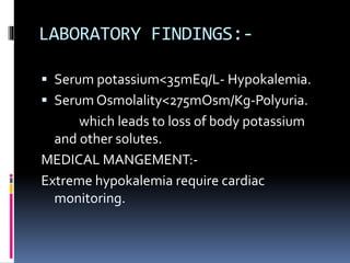 LABORATORY FINDINGS:-
 Serum potassium<35mEq/L- Hypokalemia.
 Serum Osmolality<275mOsm/Kg-Polyuria.
which leads to loss of body potassium
and other solutes.
MEDICAL MANGEMENT:-
Extreme hypokalemia require cardiac
monitoring.
 