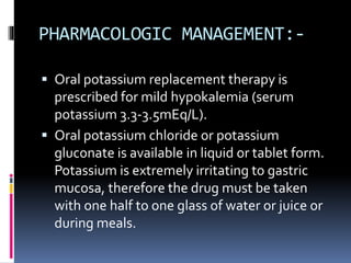 PHARMACOLOGIC MANAGEMENT:-
 Oral potassium replacement therapy is
prescribed for mild hypokalemia (serum
potassium 3.3-3.5mEq/L).
 Oral potassium chloride or potassium
gluconate is available in liquid or tablet form.
Potassium is extremely irritating to gastric
mucosa, therefore the drug must be taken
with one half to one glass of water or juice or
during meals.
 