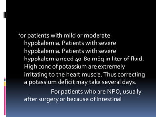 for patients with mild or moderate
hypokalemia. Patients with severe
hypokalemia. Patients with severe
hypokalemia need 40-80 mEq in liter of fluid.
High conc of potassium are extremely
irritating to the heart muscle.Thus correcting
a potassium deficit may take several days.
For patients who are NPO, usually
after surgery or because of intestinal
 